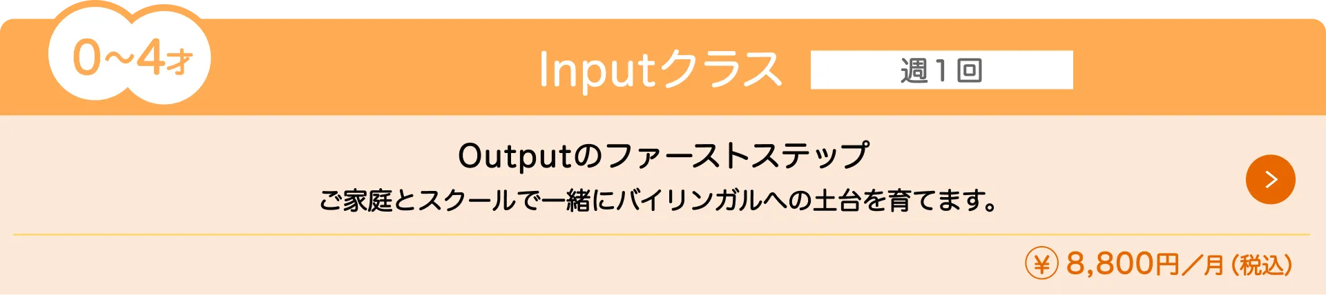 0〜4歳向けの『Inputクラス』(月額8,800円)の授業内容と料金を紹介。通学回数は週1回で、ご家庭とスクールで一緒にバイリンガルへの土台を育てます。Outputのファーストステップです。