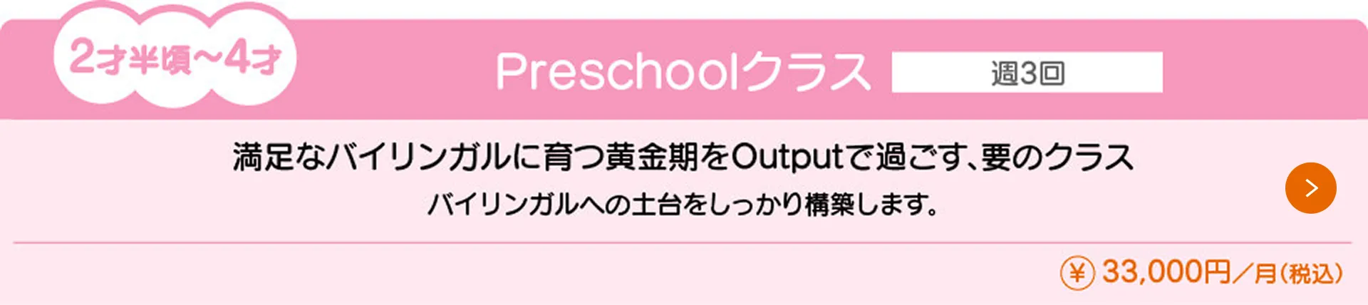 2才半〜4才向けの『Preschoolクラス』(月額33,000円)の授業内容と料金を紹介。通学回数は週3回で、バイリンガルへの土台をしっかり構築します。満足なバイリンガルに育つ黄金期をOutputで過ごす、要のクラスです。