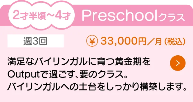 2才半〜4才向けの『Preschoolクラス』（月額33,000円）の授業内容と料金を紹介。通学回数は週3回で、バイリンガルへの土台をしっかり構築します。満足なバイリンガルに育つ黄金期をOutputで過ごす、要のクラスです。